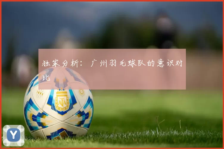 独家分析：广州羽毛球队的意识对比