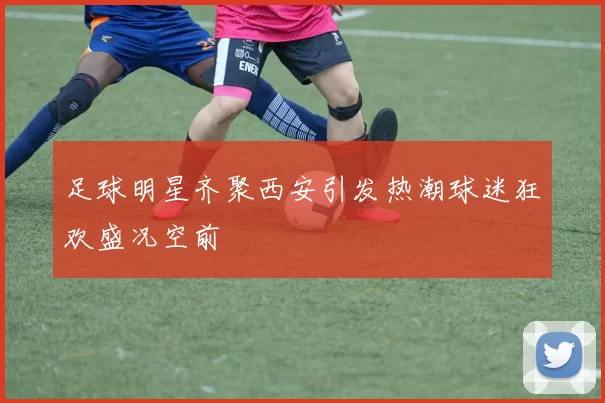 足球明星齐聚西安引发热潮球迷狂欢盛况空前