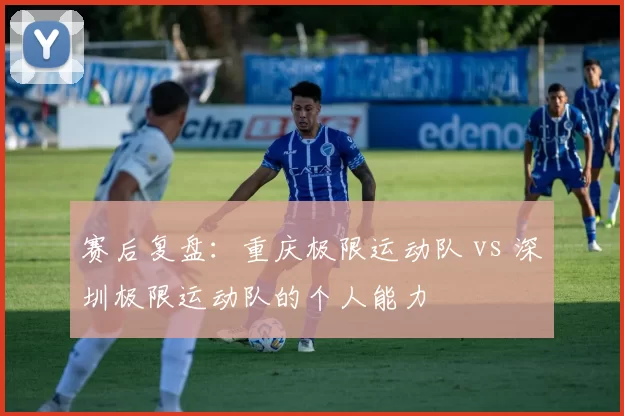 赛后复盘：重庆极限运动队 vs 深圳极限运动队的个人能力