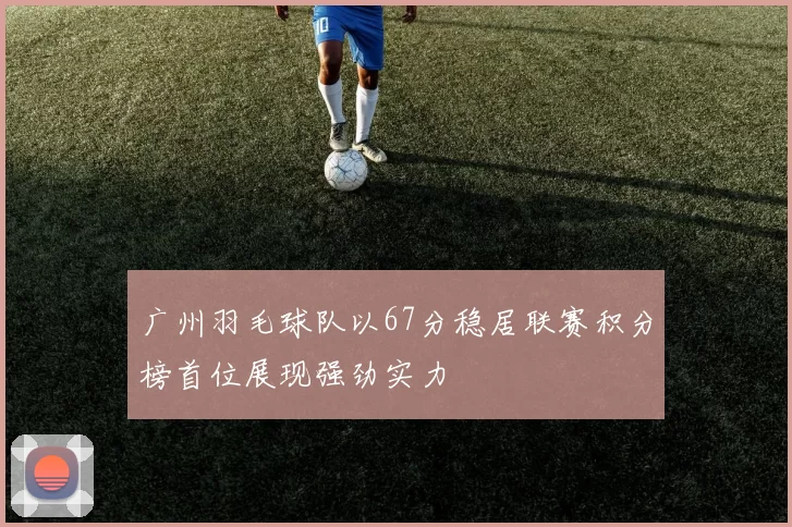 广州羽毛球队以67分稳居联赛积分榜首位展现强劲实力