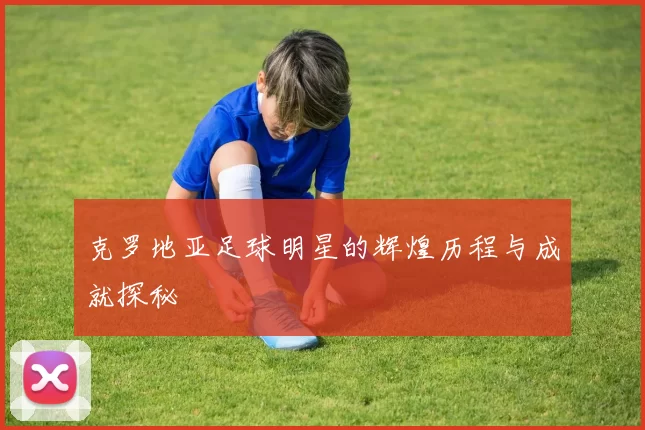 克罗地亚足球明星的辉煌历程与成就探秘