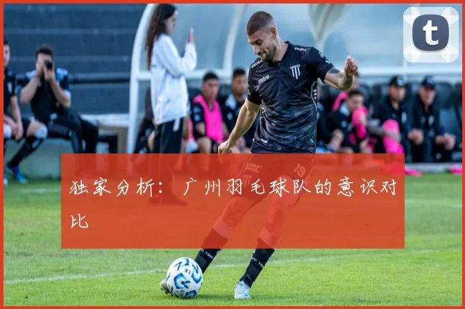 独家分析：广州羽毛球队的意识对比