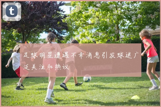 足球明星遭遇不幸消息引发球迷广泛关注和热议